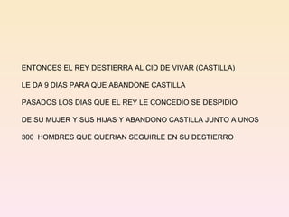 ENTONCES EL REY DESTIERRA AL CID DE VIVAR (CASTILLA) LE DA 9 DIAS PARA QUE ABANDONE CASTILLA  PASADOS LOS DIAS QUE EL REY LE CONCEDIO SE DESPIDIO DE SU MUJER Y SUS HIJAS Y ABANDONO CASTILLA JUNTO A UNOS  300  HOMBRES QUE QUERIAN SEGUIRLE EN SU DESTIERRO 