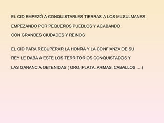EL CID EMPEZÓ A CONQUISTARLES TIERRAS A LOS MUSULMANES EMPEZANDO POR PEQUEÑOS PUEBLOS Y ACABANDO  CON GRANDES CIUDADES Y REINOS EL CID PARA RECUPERAR LA HONRA Y LA CONFIANZA DE SU REY LE DABA A ESTE LOS TERRITORIOS CONQUISTADOS Y  LAS GANANCIA OBTENIDAS ( ORO, PLATA, ARMAS, CABALLOS ….) 