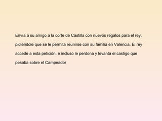 Envía a su amigo a la corte de Castilla con nuevos regalos para el rey,  pidiéndole que se le permita reunirse con su familia en Valencia. El rey  accede a esta petición, e incluso le perdona y levanta el castigo que  pesaba sobre el Campeador  