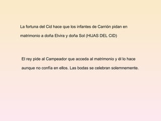 La fortuna del Cid hace que los infantes de Carrión pidan en  matrimonio a doña Elvira y doña Sol (HIJAS DEL CID) El rey pide al Campeador que acceda al matrimonio y él lo hace aunque no confía en ellos. Las bodas se celebran solemnemente. 