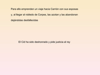 Para ello emprenden un viaje hacia Carrión con sus esposas  y, al llegar al robledo de Corpes, las azotan y las abandonan  dejándolas desfallecidas El Cid ha sido deshonrado y pide justicia al rey 