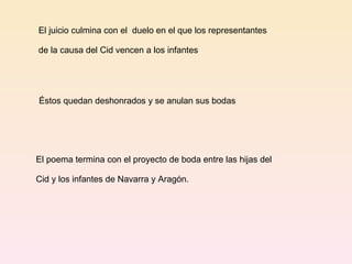 El juicio culmina con el  duelo en el que los representantes de la causa del Cid vencen a los infantes Éstos quedan deshonrados y se anulan sus bodas El poema termina con el proyecto de boda entre las hijas del  Cid y los infantes de Navarra y Aragón.  