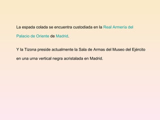 La espada colada se encuentra custodiada en la  Real Armería del  Palacio de Oriente   de  Madrid .  Y la Tizona preside actualmente la Sala de Armas del Museo del Ejército en una urna vertical negra acristalada en Madrid. 