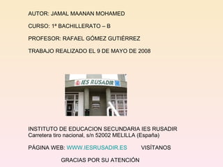 AUTOR: JAMAL MAANAN MOHAMED CURSO: 1ª BACHILLERATO – B PROFESOR: RAFAEL GÓMEZ GUTIÉRREZ TRABAJO REALIZADO EL 9 DE MAYO DE 2008 INSTITUTO DE EDUCACION SECUNDARIA IES RUSADIR Carretera tiro nacional, s/n 52002 MELILLA (España) PÁGINA WEB:  WWW.IESRUSADIR.ES   VISÍTANOS GRACIAS POR SU ATENCIÓN 