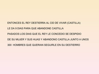 ENTONCES EL REY DESTIERRA AL CID DE VIVAR (CASTILLA) LE DA 9 DIAS PARA QUE ABANDONE CASTILLA  PASADOS LOS DIAS QUE EL REY LE CONCEDIO SE DESPIDIO DE SU MUJER Y SUS HIJAS Y ABANDONO CASTILLA JUNTO A UNOS  300  HOMBRES QUE QUERIAN SEGUIRLE EN SU DESTIERRO 