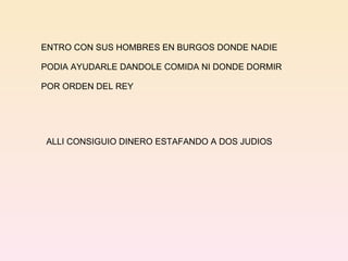ENTRO CON SUS HOMBRES EN BURGOS DONDE NADIE  PODIA AYUDARLE DANDOLE COMIDA NI DONDE DORMIR  POR ORDEN DEL REY ALLI CONSIGUIO DINERO ESTAFANDO A DOS JUDIOS 