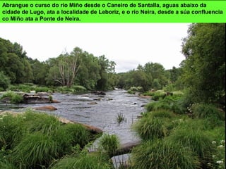 Abrangue o curso do río Miño desde o Caneiro de Santalla, aguas abaixo da
cidade de Lugo, ata a localidade de Leboriz, e o río Neira, desde a súa confluencia
co Miño ata a Ponte de Neira.
 