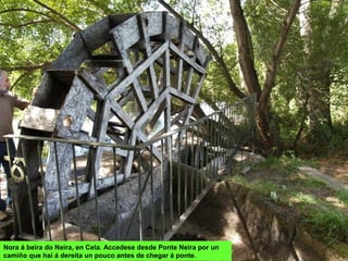 Nora á beira do Neira, en Cela. Accedese desde Ponte Neira por un
camiño que hai á dereita un pouco antes de chegar á ponte.
 