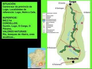 SITUACIÓN:
Centro-sur da provincia de
Lugo. Localidades de
referencia: Lugo, Neira e Cela.
SUPERFICIE:
842,2 ha
CONCELLOS:
Guntín, Lugo, O Corgo, O
Páramo.
VALORES NATURAIS:
Río, bosques de ribeira, aves
acuáticas...
 