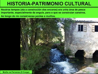 HISTORIA-PATRIMONIO CULTURAL
Noutros tempos (ata a construción dos encoros) era unha área de pesca
importante, especialmente da anguía, para o que se construían caneiros.
Ao longo do río consérvanse pontes e muíños.
Muíño na Fervenza (O Corgo)
 
