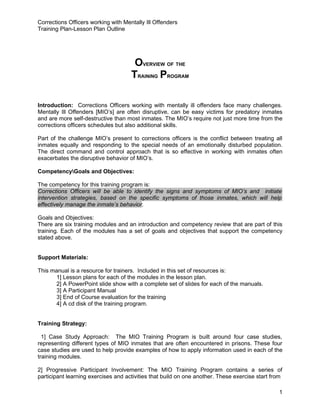 Corrections Officers working with Mentally Ill Offenders
Training Plan-Lesson Plan Outline




                                      OVERVIEW OF THE
                                     TRAINING PROGRAM

Introduction: Corrections Officers working with mentally ill offenders face many challenges.
Mentally Ill Offenders [MIO’s] are often disruptive, can be easy victims for predatory inmates
and are more self-destructive than most inmates. The MIO’s require not just more time from the
corrections officers schedules but also additional skills.

Part of the challenge MIO’s present to corrections officers is the conflict between treating all
inmates equally and responding to the special needs of an emotionally disturbed population.
The direct command and control approach that is so effective in working with inmates often
exacerbates the disruptive behavior of MIO’s.

CompetencyGoals and Objectives:

The competency for this training program is:
Corrections Officers will be able to identify the signs and symptoms of MIO’s and initiate
intervention strategies, based on the specific symptoms of those inmates, which will help
effectively manage the inmate’s behavior.

Goals and Objectives:
There are six training modules and an introduction and competency review that are part of this
training. Each of the modules has a set of goals and objectives that support the competency
stated above.


Support Materials:

This manual is a resource for trainers. Included in this set of resources is:
      1] Lesson plans for each of the modules in the lesson plan.
      2] A PowerPoint slide show with a complete set of slides for each of the manuals.
      3] A Participant Manual
      3] End of Course evaluation for the training
      4] A cd disk of the training program.


Training Strategy:

  1] Case Study Approach: The MIO Training Program is built around four case studies,
representing different types of MIO inmates that are often encountered in prisons. These four
case studies are used to help provide examples of how to apply information used in each of the
training modules.

2] Progressive Participant Involvement: The MIO Training Program contains a series of
participant learning exercises and activities that build on one another. These exercise start from

                                                                                                1
 