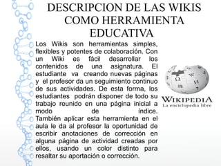 DESCRIPCION DE LAS WIKIS
COMO HERRAMIENTA
EDUCATIVA
Los Wikis son herramientas simples,
flexibles y potentes de colaboraci...