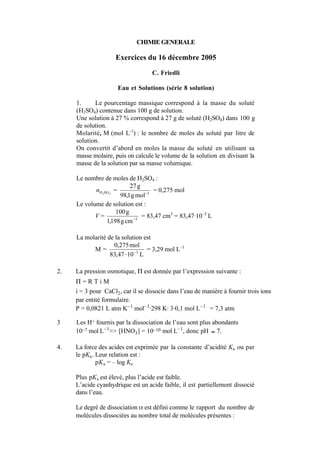 CHIMIE GENERALE 
Exercices du 16 décembre 2005 
C. Friedli 
Eau et Solutions (série 8 solution) 
1. Le pourcentage massique correspond à la masse du soluté 
(H2SO4) contenue dans 100 g de solution. 
Une solution à 27 % correspond à 27 g de soluté (H2SO4) dans 100 g 
de solution. 
Molarité, M (mol L-1) : le nombre de moles du soluté par litre de 
solution. 
On convertit d’abord en moles la masse du soluté en utilisant sa 
masse molaire, puis on calcule le volume de la solution en divisant la 
masse de la solution par sa masse volumique. 
Le nombre de moles de H2SO4 : 
27g 
H2SO4 n = 98,1gmol 1 
− = 0,275 mol 
Le volume de solution est : 
100g 
− = 83,47 cm3 = 83,47·10–3 L 
V = 1,198g cm 3 
La molarité de la solution est 
M = 
0,275mol 
−3 ⋅ 
83,47 10 L 
= 3,29 mol L–1 
2. La pression osmotique, Π est donnée par l’expression suivante : 
Π = R T i M 
i = 3 pour CaCl2, car il se dissocie dans l’eau de manière à fournir trois ions 
par entité formulaire. 
P = 0,0821 L atm K–1 mol–1·298 K· 3·0,1 mol L–1 = 7,3 atm 
3 Les H+ fournis par la dissociation de l’eau sont plus abondants 
10–7 mol L–1>> [HNO3] = 10–10 mol L–1, donc pH 
€ 
≈ 7. 
4. La force des acides est exprimée par la constante d’acidité Ka ou par 
le pKa. Leur relation est : 
pKa = – log Ka 
Plus pKa est élevé, plus l’acide est faible. 
L’acide cyanhydrique est un acide faible, il est partiellement dissocié 
dans l’eau. 
Le degré de dissociation α est défini comme le rapport du nombre de 
molécules dissociées au nombre total de molécules présentes : 
 