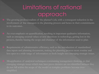  The growing professionalism of the planner's job, with a consequent reduction in the
involvement of line managers in the planning process and hence in their commitments
to its outcomes.
 An over-emphasis on quantification, resulting in important qualitative information,
such as emerging societal values or new directions in technology, getting lost in the
process, thereby biasing the scope and character of the information used to plan.
 Requirements of administrative efficiency, such as the introduction of standardised
data inputs and planning documents, making the planning process more routine and
less open to a wide range of information or fresh insight into emerging strategic issues.
 Misapplication of analytical techniques constraining management thinking, so that
emerging strategic issues which may later prove decisive are not identified because they
do not fall within the scope of the model or complex problems become over-
simplified.
 