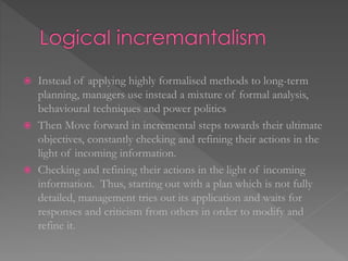  Instead of applying highly formalised methods to long-term
planning, managers use instead a mixture of formal analysis,
behavioural techniques and power politics
 Then Move forward in incremental steps towards their ultimate
objectives, constantly checking and refining their actions in the
light of incoming information.
 Checking and refining their actions in the light of incoming
information. Thus, starting out with a plan which is not fully
detailed, management tries out its application and waits for
responses and criticism from others in order to modify and
refine it.
 