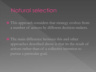  This approach considers that strategy evolves from
a number of actions by different decision-makers.
 The main difference between this and other
approaches described above is that its the result of
actions rather than of a collective intention to
pursue a particular goal.
 