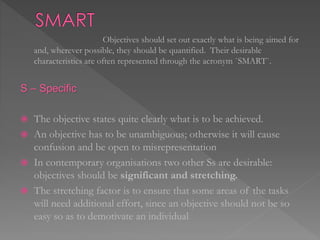 Objectives should set out exactly what is being aimed for
and, wherever possible, they should be quantified. Their desirable
characteristics are often represented through the acronym `SMART`.
S – Specific
 The objective states quite clearly what is to be achieved.
 An objective has to be unambiguous; otherwise it will cause
confusion and be open to misrepresentation
 In contemporary organisations two other Ss are desirable:
objectives should be significant and stretching.
 The stretching factor is to ensure that some areas of the tasks
will need additional effort, since an objective should not be so
easy so as to demotivate an individual
 