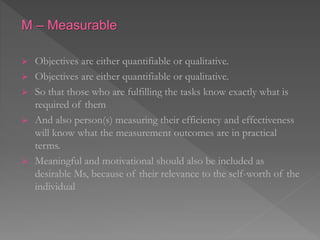 M – Measurable
 Objectives are either quantifiable or qualitative.
 Objectives are either quantifiable or qualitative.
 So that those who are fulfilling the tasks know exactly what is
required of them
 And also person(s) measuring their efficiency and effectiveness
will know what the measurement outcomes are in practical
terms.
 Meaningful and motivational should also be included as
desirable Ms, because of their relevance to the self-worth of the
individual
 
