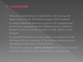 A – Achievable
 Objectives should always be achievable, with training and
support given by the immediate manager where required.
 In setting individual objectives as part of the organisational
performance management and feedback process, objectives
should be jointly set by the member of staff and his or her
manager.
 So acceptable objectives are more likely to be achieved, as the
individual will have been part of the decision-making process
regarding the outcomes of their job role
 All objectives must be action-orientated: that is, there must be
outcomes measurable either quantitatively or qualitatively.
 
