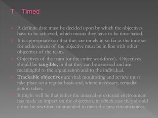 T – Timed
 A definite date must be decided upon by which the objectives
have to be achieved, which means they have to be time-based.
 It is appropriate too that they are timely in so far as the time set
for achievement of the objective must be in line with other
objectives of the team.
 Objectives of the team (or the entire workforce). Objectives
should be tangible, in that they can be assessed and are
meaningful to the organisation and to the individual.
 Trackable objectives are vital: monitoring and review must
take place on a regular basis and, where necessary, remedial
action taken.
 It might well be that either the internal or external environment
has made an impact on the objectives, in which case they should
either be rewritten or amended to meet the new circumstances.
 