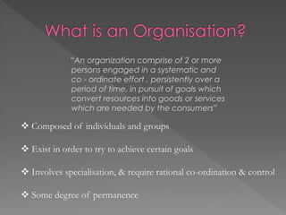 “An organization comprise of 2 or more
persons engaged in a systematic and
co - ordinate effort , persistently over a
period of time, in pursuit of goals which
convert resources into goods or services
which are needed by the consumers”
 Composed of individuals and groups
 Exist in order to try to achieve certain goals
 Involves specialisation, & require rational co-ordination & control
 Some degree of permanence
 