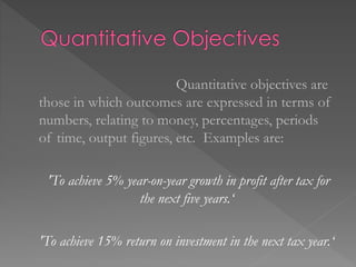 Quantitative objectives are
those in which outcomes are expressed in terms of
numbers, relating to money, percentages, periods
of time, output figures, etc. Examples are:
'To achieve 5% year-on-year growth in profit after tax for
the next five years.‘
'To achieve 15% return on investment in the next tax year.‘
 