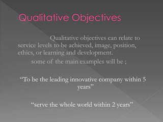 Qualitative objectives can relate to
service levels to be achieved, image, position,
ethics, or learning and development.
some of the main examples will be ;
“To be the leading innovative company within 5
years”
“serve the whole world within 2 years”
 