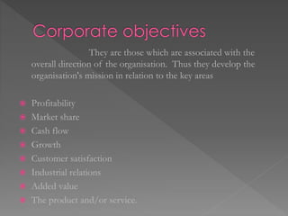 They are those which are associated with the
overall direction of the organisation. Thus they develop the
organisation's mission in relation to the key areas
 Profitability
 Market share
 Cash flow
 Growth
 Customer satisfaction
 Industrial relations
 Added value
 The product and/or service.
 