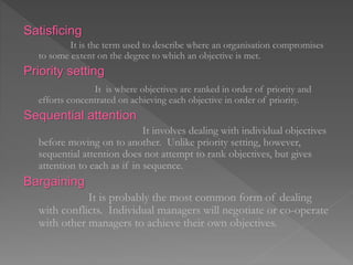 Satisficing
It is the term used to describe where an organisation compromises
to some extent on the degree to which an objective is met.
Priority setting
It is where objectives are ranked in order of priority and
efforts concentrated on achieving each objective in order of priority.
Sequential attention
It involves dealing with individual objectives
before moving on to another. Unlike priority setting, however,
sequential attention does not attempt to rank objectives, but gives
attention to each as if in sequence.
Bargaining
It is probably the most common form of dealing
with conflicts. Individual managers will negotiate or co-operate
with other managers to achieve their own objectives.
 