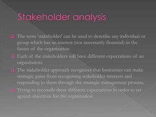  The term 'stakeholder' can be used to describe any individual or
group which has an interest (not necessarily financial) in the
future of the organisation.
 Each of the stakeholders will have different expectations of an
organisation.
 The stakeholder approach recognises that businesses can make
strategic gains from recognising stakeholder interests and
responding to them through the strategic management process.
 Trying to reconcile these different expectations in order to set
agreed objectives for the organisation.
 