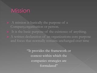  A mission is basically the purpose of a
Company,organisation or person.
 It is the basic purpose of the existence of anything.
 A written declaration of an organizations core purpose
and focus that normally remains unchanged over time
“It provides the framework or
context within which the
companies strategies are
formulated”
 