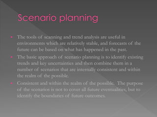  The tools of scanning and trend analysis are useful in
environments which are relatively stable, and forecasts of the
future can be based on what has happened in the past.
 The basic approach of scenario planning is to identify existing
trends and key uncertainties and then combine them in a
number of scenarios that are internally consistent and within
the realm of the possible.
 Consistent and within the realm of the possible. The purpose
of the scenarios is not to cover all future eventualities, but to
identify the boundaries of future outcomes.
 