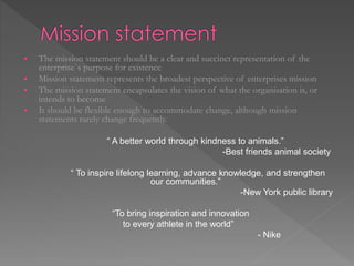  The mission statement should be a clear and succinct representation of the
enterprise`s purpose for existence
 Mission statement represents the broadest perspective of enterprises mission
 The mission statement encapsulates the vision of what the organisation is, or
intends to become
 It should be flexible enough to accommodate change, although mission
statements rarely change frequently.
“ A better world through kindness to animals.”
-Best friends animal society
“ To inspire lifelong learning, advance knowledge, and strengthen
our communities.”
-New York public library
“To bring inspiration and innovation
to every athlete in the world”
- Nike
 