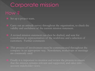  Set up a project team.
 Carry out an attitude survey throughout the organisation, to check the
validity and usefulness of the current mission statement.
 A revised mission statement can then be drafted, and sent for
consultation to representatives of the workforce and a selection of
customers. Further comments
 This process of involvement must be communicated throughout the
company in an appropriate way. Newsletters, workshops or meetings
are commonly used
 Finally it is important to monitor and review the process to ensure
that the mission remains relevant and supported, and takes into
account stakeholder views.
How ?
 
