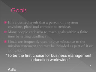  It is a desired result that a person or a system
envisions, plans and commits to achieve.
 Many people endeavor to reach goals within a finite
time by setting deadlines
 Goals are frequently used to give substance to the
mission statement and may be included as part of it or
alongside it
“To be the first choice for business management
education worldwide.”
-
ABE
 