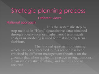 Different views
Rational approach
It is the systematic step by
step method in “Hard” (quantitative data) obtained
through observation or mathematical (statistical)
analysis or modeling is used for making long term
decisions.
The rational approach to planning
which has been described in this section has been
criticised by different management theorists on the
grounds that when applied in practice to organisations,
it can stifle creative thinking, and that it is not an
accurate
 