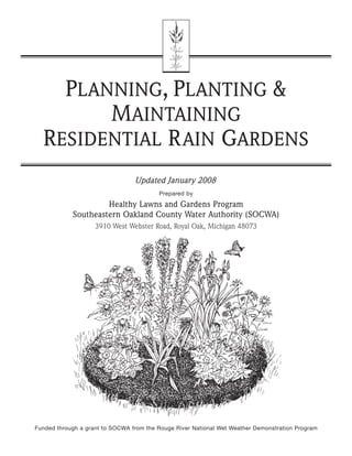 PLANNING, PLANTING &
        MAINTAINING
  RESIDENTIAL R AIN GARDENS
                                 Updated January 2008
                                         Prepared by

                     Healthy Lawns and Gardens Program
            Southeastern Oakland County Water Authority (SOCWA)
                    3910 West Webster Road, Royal Oak, Michigan 48073




Funded through a grant to SOCWA from the Rouge River National Wet Weather Demonstration Program
 