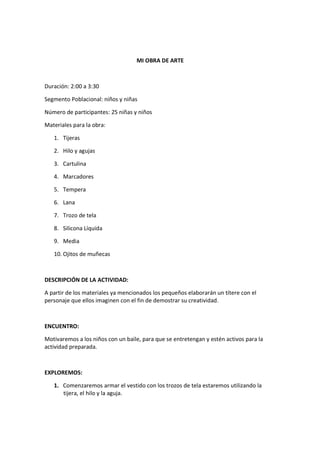 MI OBRA DE ARTE



Duración: 2:00 a 3:30

Segmento Poblacional: niños y niñas

Número de participantes: 25 niñas y niños

Materiales para la obra:

   1. Tijeras

   2. Hilo y agujas

   3. Cartulina

   4. Marcadores

   5. Tempera

   6. Lana

   7. Trozo de tela

   8. Silicona Líquida

   9. Media

   10. Ojitos de muñecas



DESCRIPCIÓN DE LA ACTIVIDAD:

A partir de los materiales ya mencionados los pequeños elaborarán un títere con el
personaje que ellos imaginen con el fin de demostrar su creatividad.



ENCUENTRO:

Motivaremos a los niños con un baile, para que se entretengan y estén activos para la
actividad preparada.



EXPLOREMOS:

   1. Comenzaremos armar el vestido con los trozos de tela estaremos utilizando la
      tijera, el hilo y la aguja.
 