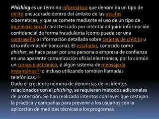 Phishing es un término informático que denomina un tipo de
delito encuadrado dentro del ámbito de las estafas
cibernéticas, y que se comete mediante el uso de un tipo de
ingeniería social caracterizado por intentar adquirir información
confidencial de forma fraudulenta (como puede ser una
contraseña o información detallada sobre tarjetas de crédito u
otra información bancaria). El estafador, conocido como
phisher, se hace pasar por una persona o empresa de confianza
en una aparente comunicación oficial electrónica, por lo común
un correo electrónico, o algún sistema de mensajería
instantánea[1] o incluso utilizando también llamadas
telefónicas.[2]
Dado el creciente número de denuncias de incidentes
relacionados con el phishing, se requieren métodos adicionales
de protección. Se han realizado intentos con leyes que castigan
la práctica y campañas para prevenir a los usuarios con la
aplicación de medidas técnicas a los programas.
 
