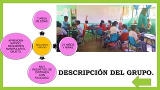 SEGUNDO
GRADO
7 AÑOS
DE EDAD.
21 NIÑOS
Y NIÑAS.
MUY
INQUIETOS, SE
DISTRAEN
CON
FACILIDAD.
APRENDEN
RÁPIDO,
REQUIEREN
MANIPULAR EL
OBJETO.