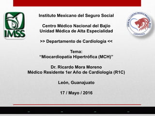 Instituto Mexicano del Seguro Social
Centro Médico Nacional del Bajío
Unidad Médica de Alta Especialidad
>> Departamento de Cardiología <<
Tema:
“Miocardiopatía Hipertrófica (MCH)”
Dr. Ricardo Mora Moreno
Médico Residente 1er Año de Cardiología (R1C)
León, Guanajuato
17 / Mayo / 2016
 