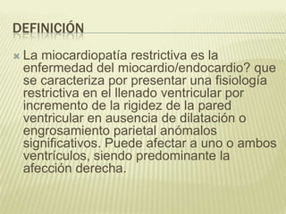 DEFINICIÓN
 La miocardiopatía restrictiva es la
enfermedad del miocardio/endocardio? que
se caracteriza por presentar una fisiología
restrictiva en el llenado ventricular por
incremento de la rigidez de la pared
ventricular en ausencia de dilatación o
engrosamiento parietal anómalos
significativos. Puede afectar a uno o ambos
ventrículos, siendo predominante la
afección derecha.
 