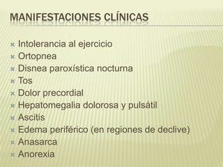 MANIFESTACIONES CLÍNICAS
 Intolerancia al ejercicio
 Ortopnea
 Disnea paroxística nocturna
 Tos
 Dolor precordial
 Hepatomegalia dolorosa y pulsátil
 Ascitis
 Edema periférico (en regiones de declive)
 Anasarca
 Anorexia
 