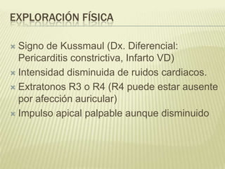 EXPLORACIÓN FÍSICA
 Signo de Kussmaul (Dx. Diferencial:
Pericarditis constrictiva, Infarto VD)
 Intensidad disminuida de ruidos cardiacos.
 Extratonos R3 o R4 (R4 puede estar ausente
por afección auricular)
 Impulso apical palpable aunque disminuido
 