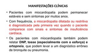 MANIFESTAÇÕES CLÍNICAS
• Pacientes com miocardiopatia podem permanecer
estáveis e sem sintomas por muitos anos.
• Com frequência, a miocardiopatia dilatada ou restritiva
é diagnosticada pela primeira vez quando o paciente
comparece com sinais e sintomas de insuficiência
cardíaca.
• Os pacientes com miocardiopatia também podem
relatar DNP, tosse (especialmente com o esforço) e
ortopneia, que podem levar a um diagnóstico errôneo
de bronquite ou pneumonia.
 