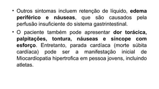 • Outros sintomas incluem retenção de líquido, edema
periférico e náuseas, que são causados pela
perfusão insuficiente do sistema gastrintestinal.
• O paciente também pode apresentar dor torácica,
palpitações, tontura, náuseas e síncope com
esforço. Entretanto, parada cardíaca (morte súbita
cardíaca) pode ser a manifestação inicial de
Miocardiopatia hipertrofica em pessoa jovens, incluindo
atletas.
 