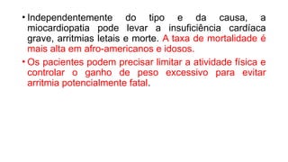 • Independentemente do tipo e da causa, a
miocardiopatia pode levar a insuficiência cardíaca
grave, arritmias letais e morte. A taxa de mortalidade é
mais alta em afro-americanos e idosos.
• Os pacientes podem precisar limitar a atividade física e
controlar o ganho de peso excessivo para evitar
arritmia potencialmente fatal.
 