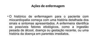 Ações de enfermagem
• O histórico de enfermagem para o paciente com
miocardiopatia começa com uma história detalhada dos
sinais e sintomas apresentados. A enfermeira identifica
os possíveis fatores etiológicos, como a ingestão
pesada de álcool, doença ou gestação recente, ou uma
história da doença em parentes imediatos.
 