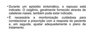 • Durante um episódio sintomático, o repouso está
indicado. O oxigênio, geralmente fornecido através de
cateteres nasais, também pode estar indicado.
• É necessária a monitorização cuidadosa para
correlacionar a prescrição com a resposta do paciente
e, em seguida, ajustar adequadamente o plano de
tratamento.
 