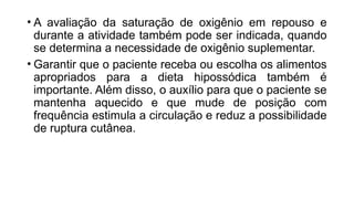 • A avaliação da saturação de oxigênio em repouso e
durante a atividade também pode ser indicada, quando
se determina a necessidade de oxigênio suplementar.
• Garantir que o paciente receba ou escolha os alimentos
apropriados para a dieta hipossódica também é
importante. Além disso, o auxílio para que o paciente se
mantenha aquecido e que mude de posição com
frequência estimula a circulação e reduz a possibilidade
de ruptura cutânea.
 